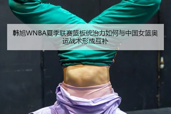 韩旭WNBA夏季联赛篮板统治力如何与中国女篮奥运战术形成互补